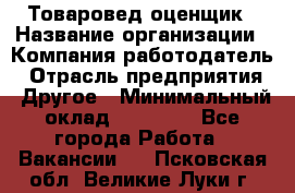 Товаровед-оценщик › Название организации ­ Компания-работодатель › Отрасль предприятия ­ Другое › Минимальный оклад ­ 18 600 - Все города Работа » Вакансии   . Псковская обл.,Великие Луки г.